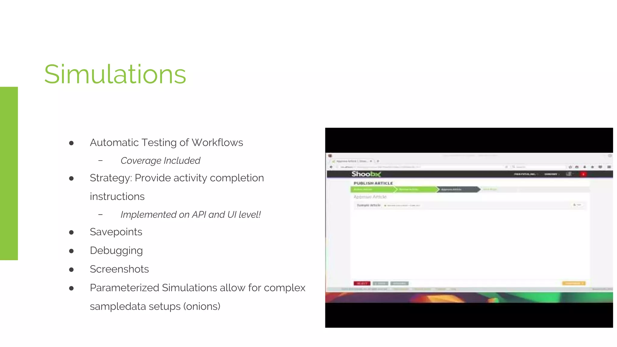 Simulations
● Automatic Testing of Workflows
﹣ Coverage Included
● Strategy: Provide activity completion
instructions
﹣ Implemented on API and UI level!
● Savepoints
● Debugging
● Screenshots
● Parameterized Simulations allow for complex
sampledata setups (onions)
 