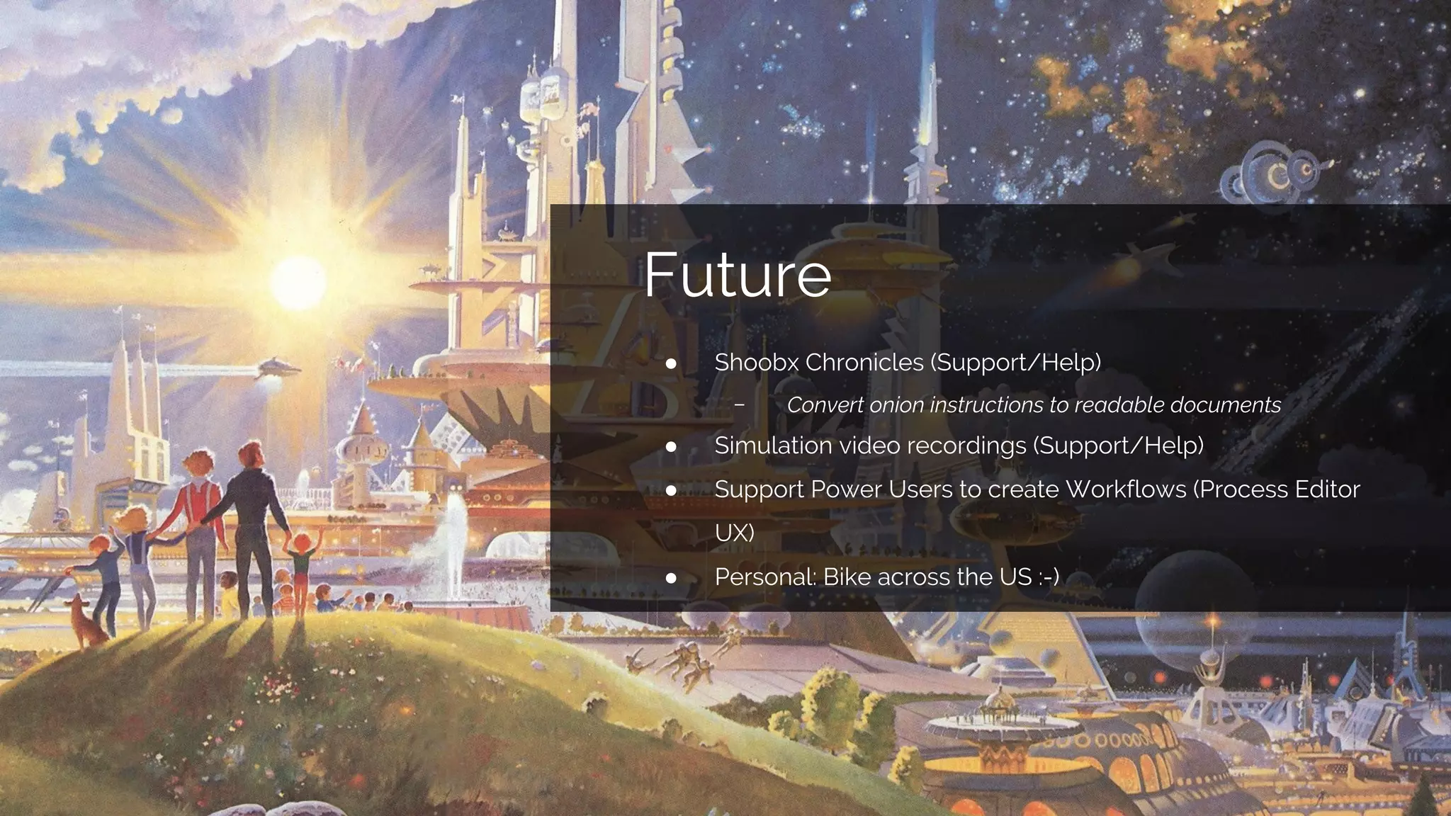 Future
● Shoobx Chronicles (Support/Help)
﹣ Convert onion instructions to readable documents
● Simulation video recordings (Support/Help)
● Support Power Users to create Workflows (Process Editor
UX)
● Personal: Bike across the US :-)
 