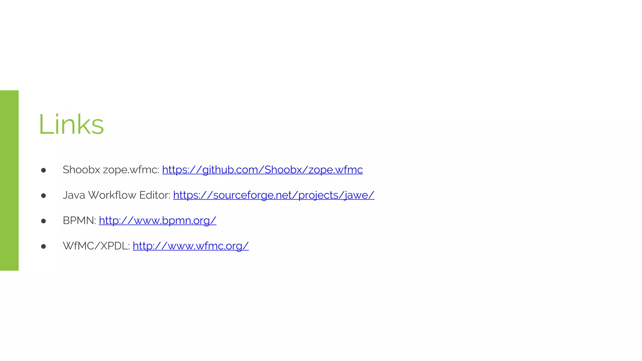 Links
● Shoobx zope.wfmc: https://github.com/Shoobx/zope.wfmc
● Java Workflow Editor: https://sourceforge.net/projects/jawe/
● BPMN: http://www.bpmn.org/
● WfMC/XPDL: http://www.wfmc.org/
 