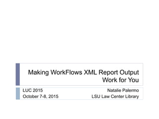 Making WorkFlows XML Report Output
Work for You
LUC 2015
October 7-8, 2015
Natalie Palermo
LSU Law Center Library
 