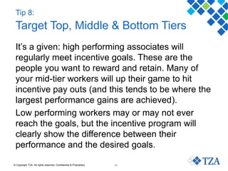 © Copyright TZA. All rights reserved. Confidential & Proprietary 11
Tip 8:
Target Top, Middle & Bottom Tiers
It’s a given: high performing associates will
regularly meet incentive goals. These are the
people you want to reward and retain. Many of
your mid-tier workers will up their game to hit
incentive pay outs (and this tends to be where the
largest performance gains are achieved).
Low performing workers may or may not ever
reach the goals, but the incentive program will
clearly show the difference between their
performance and the desired goals.
 