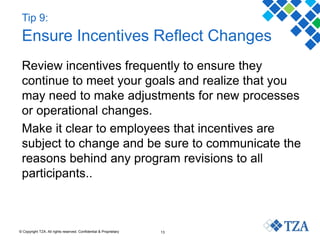 © Copyright TZA. All rights reserved. Confidential & Proprietary 13
Tip 9:
Ensure Incentives Reflect Changes
Review incentives frequently to ensure they
continue to meet your goals and realize that you
may need to make adjustments for new processes
or operational changes.
Make it clear to employees that incentives are
subject to change and be sure to communicate the
reasons behind any program revisions to all
participants..
 