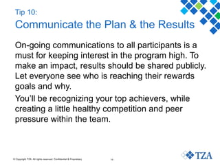 © Copyright TZA. All rights reserved. Confidential & Proprietary 14
Tip 10:
Communicate the Plan & the Results
On-going communications to all participants is a
must for keeping interest in the program high. To
make an impact, results should be shared publicly.
Let everyone see who is reaching their rewards
goals and why.
You’ll be recognizing your top achievers, while
creating a little healthy competition and peer
pressure within the team.
 