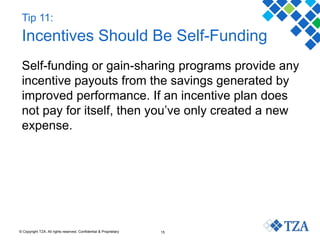© Copyright TZA. All rights reserved. Confidential & Proprietary 15
Tip 11:
Incentives Should Be Self-Funding
Self-funding or gain-sharing programs provide any
incentive payouts from the savings generated by
improved performance. If an incentive plan does
not pay for itself, then you’ve only created a new
expense.
 