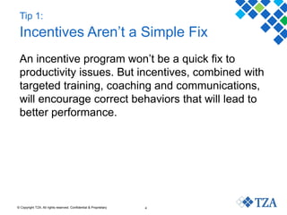 © Copyright TZA. All rights reserved. Confidential & Proprietary 4
Tip 1:
Incentives Aren’t a Simple Fix
An incentive program won’t be a quick fix to
productivity issues. But incentives, combined with
targeted training, coaching and communications,
will encourage correct behaviors that will lead to
better performance.
 