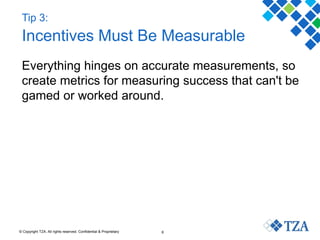 © Copyright TZA. All rights reserved. Confidential & Proprietary 6
Tip 3:
Incentives Must Be Measurable
Everything hinges on accurate measurements, so
create metrics for measuring success that can't be
gamed or worked around.
 