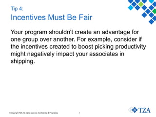 © Copyright TZA. All rights reserved. Confidential & Proprietary 7
Tip 4:
Incentives Must Be Fair
Your program shouldn't create an advantage for
one group over another. For example, consider if
the incentives created to boost picking productivity
might negatively impact your associates in
shipping.
 