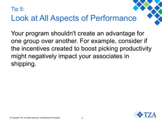 © Copyright TZA. All rights reserved. Confidential & Proprietary 8
Tip 5:
Look at All Aspects of Performance
Your program shouldn't create an advantage for
one group over another. For example, consider if
the incentives created to boost picking productivity
might negatively impact your associates in
shipping.
 