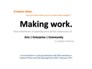 “Creative ideas…  are just that unless you can make them happen” Making work. Roisin Markham, CreativeDynamix @ the intersection of Arts | Enterprise | Community in modern Ireland. A conversation in cultural enterprise with MA members in Cultural Policy and Arts Management UCD, February 2011 