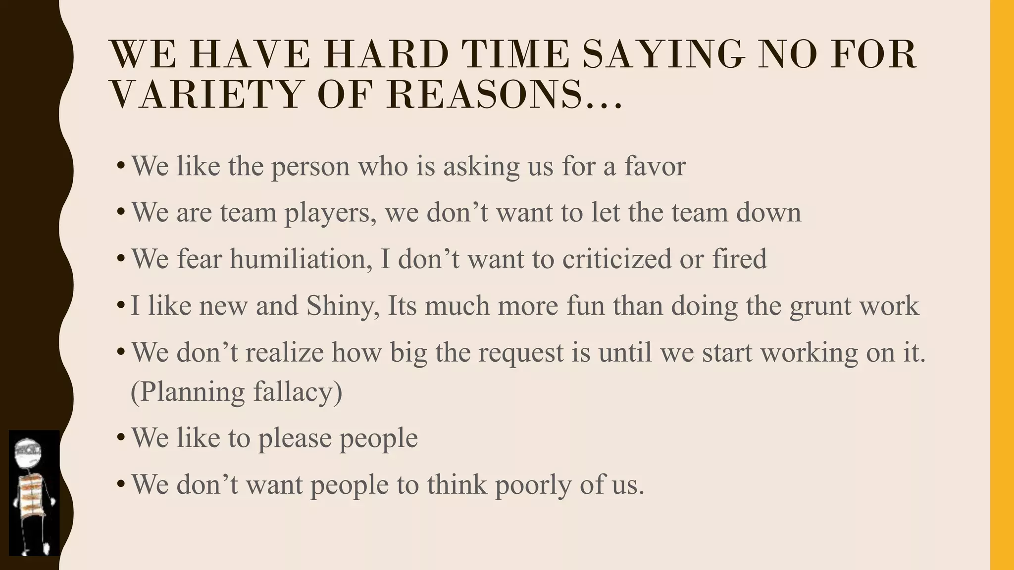 WE HAVE HARD TIME SAYING NO FOR
VARIETY OF REASONS…
•We like the person who is asking us for a favor
•We are team players, we don’t want to let the team down
•We fear humiliation, I don’t want to criticized or fired
•I like new and Shiny, Its much more fun than doing the grunt work
•We don’t realize how big the request is until we start working on it.
(Planning fallacy)
•We like to please people
•We don’t want people to think poorly of us.
 