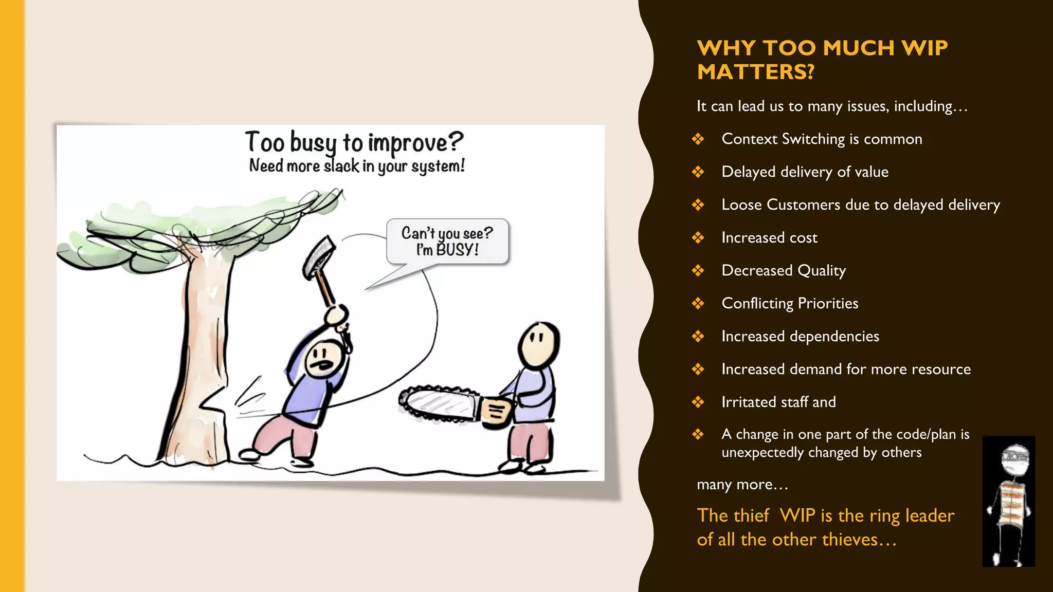 WHY TOO MUCH WIP
MATTERS?
It can lead us to many issues, including…
❖ Context Switching is common
❖ Delayed delivery of value
❖ Loose Customers due to delayed delivery
❖ Increased cost
❖ Decreased Quality
❖ Conflicting Priorities
❖ Increased dependencies
❖ Increased demand for more resource
❖ Irritated staff and
❖ A change in one part of the code/plan is
unexpectedly changed by others
many more…
The thief WIP is the ring leader
of all the other thieves…
 