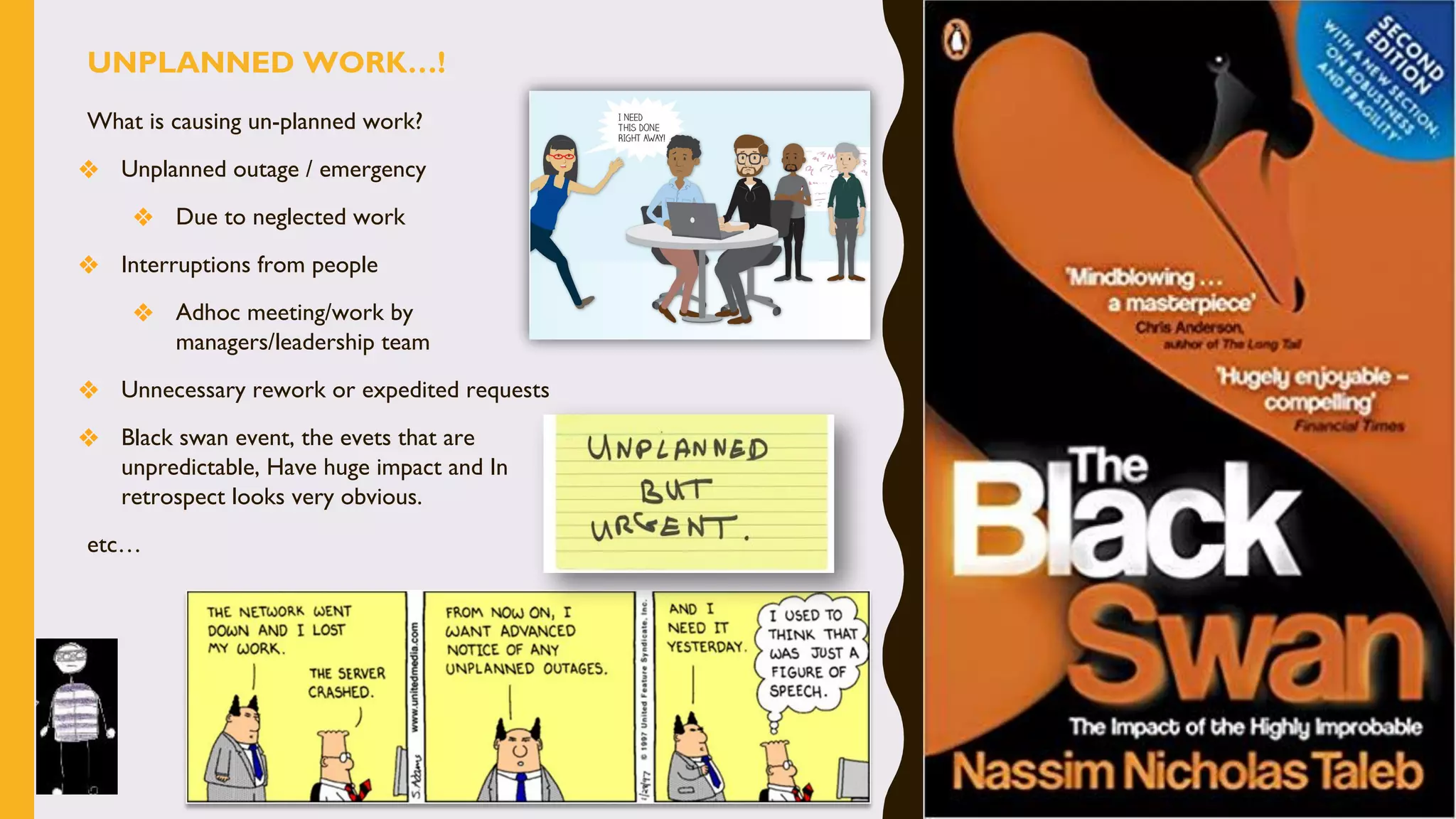 What is causing un-planned work?
❖ Unplanned outage / emergency
❖ Due to neglected work
❖ Interruptions from people
❖ Adhoc meeting/work by
managers/leadership team
❖ Unnecessary rework or expedited requests
❖ Black swan event, the evets that are
unpredictable, Have huge impact and In
retrospect looks very obvious.
etc…
UNPLANNED WORK…!
 