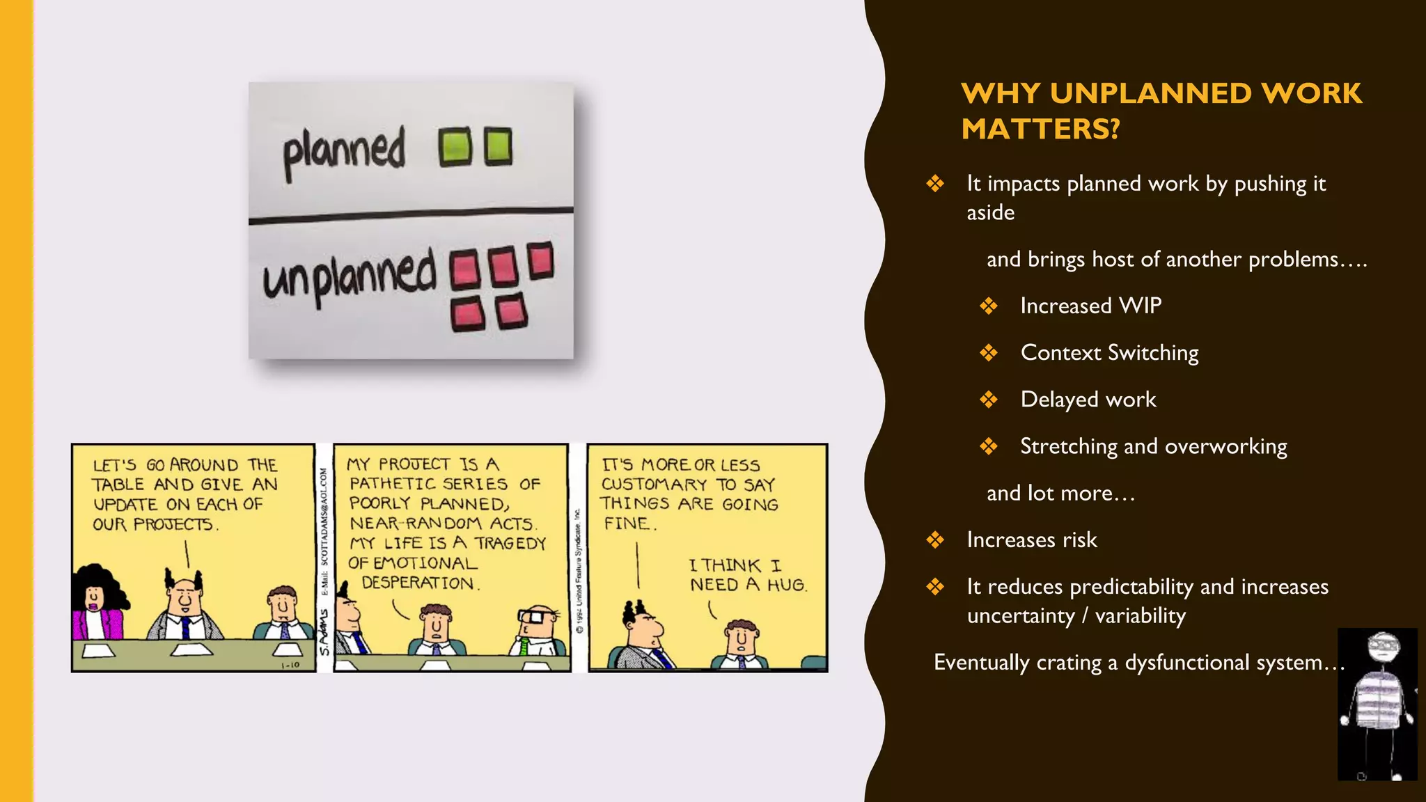 WHY UNPLANNED WORK
MATTERS?
❖ It impacts planned work by pushing it
aside
and brings host of another problems….
❖ Increased WIP
❖ Context Switching
❖ Delayed work
❖ Stretching and overworking
and lot more…
❖ Increases risk
❖ It reduces predictability and increases
uncertainty / variability
Eventually crating a dysfunctional system…
 