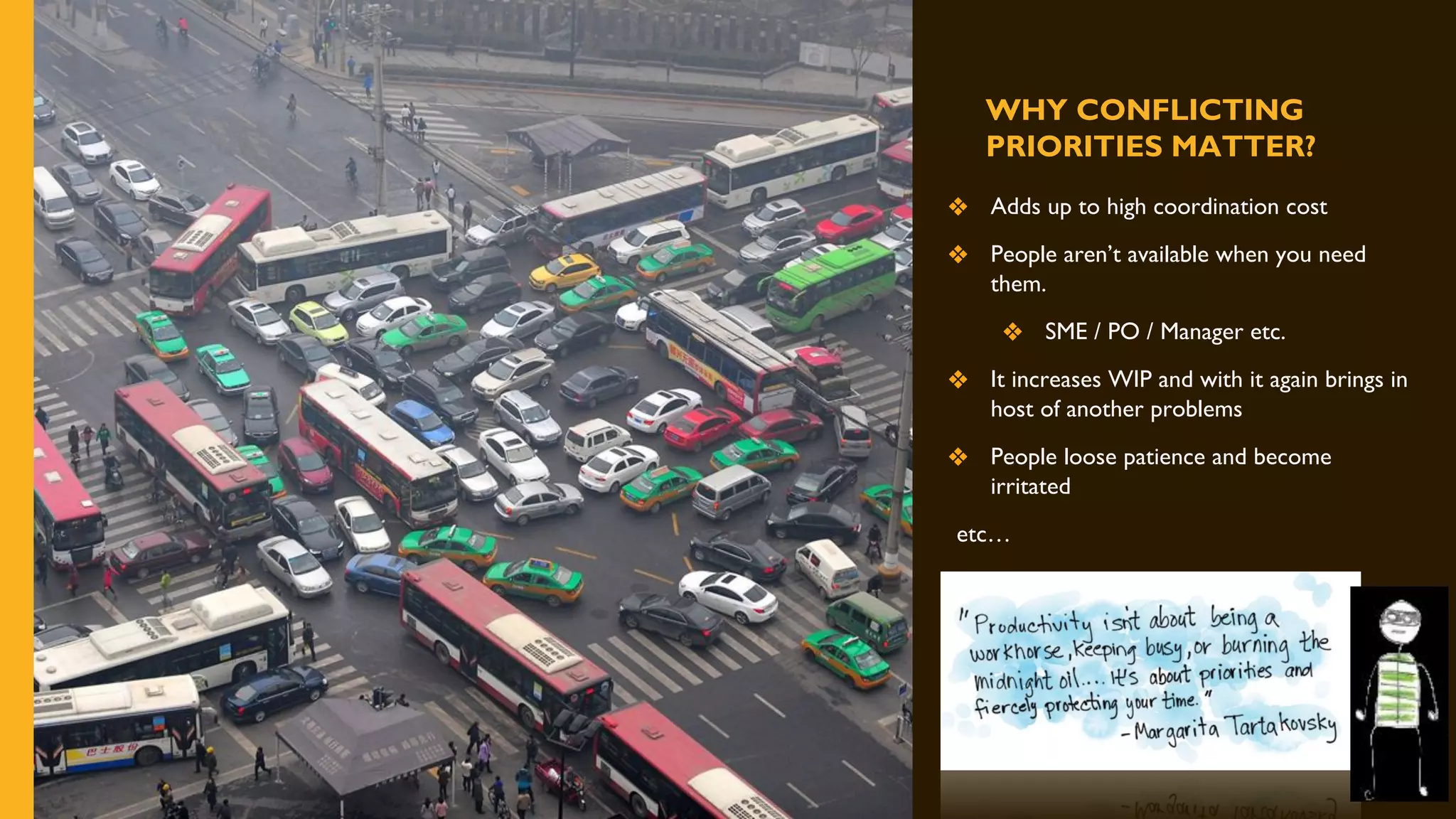 WHY CONFLICTING
PRIORITIES MATTER?
❖ Adds up to high coordination cost
❖ People aren’t available when you need
them.
❖ SME / PO / Manager etc.
❖ It increases WIP and with it again brings in
host of another problems
❖ People loose patience and become
irritated
etc…
 