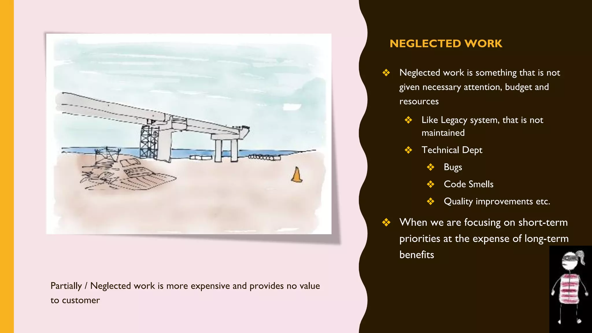 NEGLECTED WORK
❖ Neglected work is something that is not
given necessary attention, budget and
resources
❖ Like Legacy system, that is not
maintained
❖ Technical Dept
❖ Bugs
❖ Code Smells
❖ Quality improvements etc.
❖ When we are focusing on short-term
priorities at the expense of long-term
benefits
Partially / Neglected work is more expensive and provides no value
to customer
 