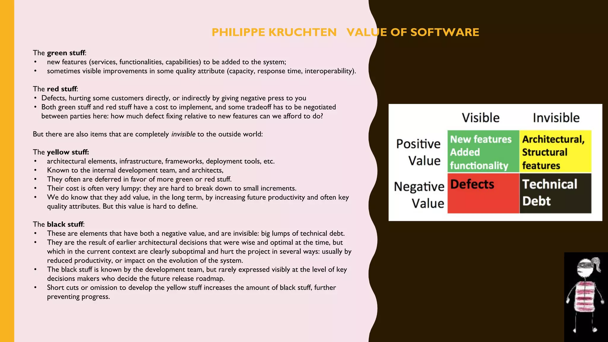 The green stuff:
• new features (services, functionalities, capabilities) to be added to the system;
• sometimes visible improvements in some quality attribute (capacity, response time, interoperability).
The red stuff:
• Defects, hurting some customers directly, or indirectly by giving negative press to you
• Both green stuff and red stuff have a cost to implement, and some tradeoff has to be negotiated
between parties here: how much defect fixing relative to new features can we afford to do?
But there are also items that are completely invisible to the outside world:
The yellow stuff: 
• architectural elements, infrastructure, frameworks, deployment tools, etc.
• Known to the internal development team, and architects,
• They often are deferred in favor of more green or red stuff.
• Their cost is often very lumpy: they are hard to break down to small increments.
• We do know that they add value, in the long term, by increasing future productivity and often key
quality attributes. But this value is hard to define.
The black stuff:
• These are elements that have both a negative value, and are invisible: big lumps of technical debt.
• They are the result of earlier architectural decisions that were wise and optimal at the time, but
which in the current context are clearly suboptimal and hurt the project in several ways: usually by
reduced productivity, or impact on the evolution of the system.
• The black stuff is known by the development team, but rarely expressed visibly at the level of key
decisions makers who decide the future release roadmap.
• Short cuts or omission to develop the yellow stuff increases the amount of black stuff, further
preventing progress.
PHILIPPE KRUCHTEN VALUE OF SOFTWARE
 