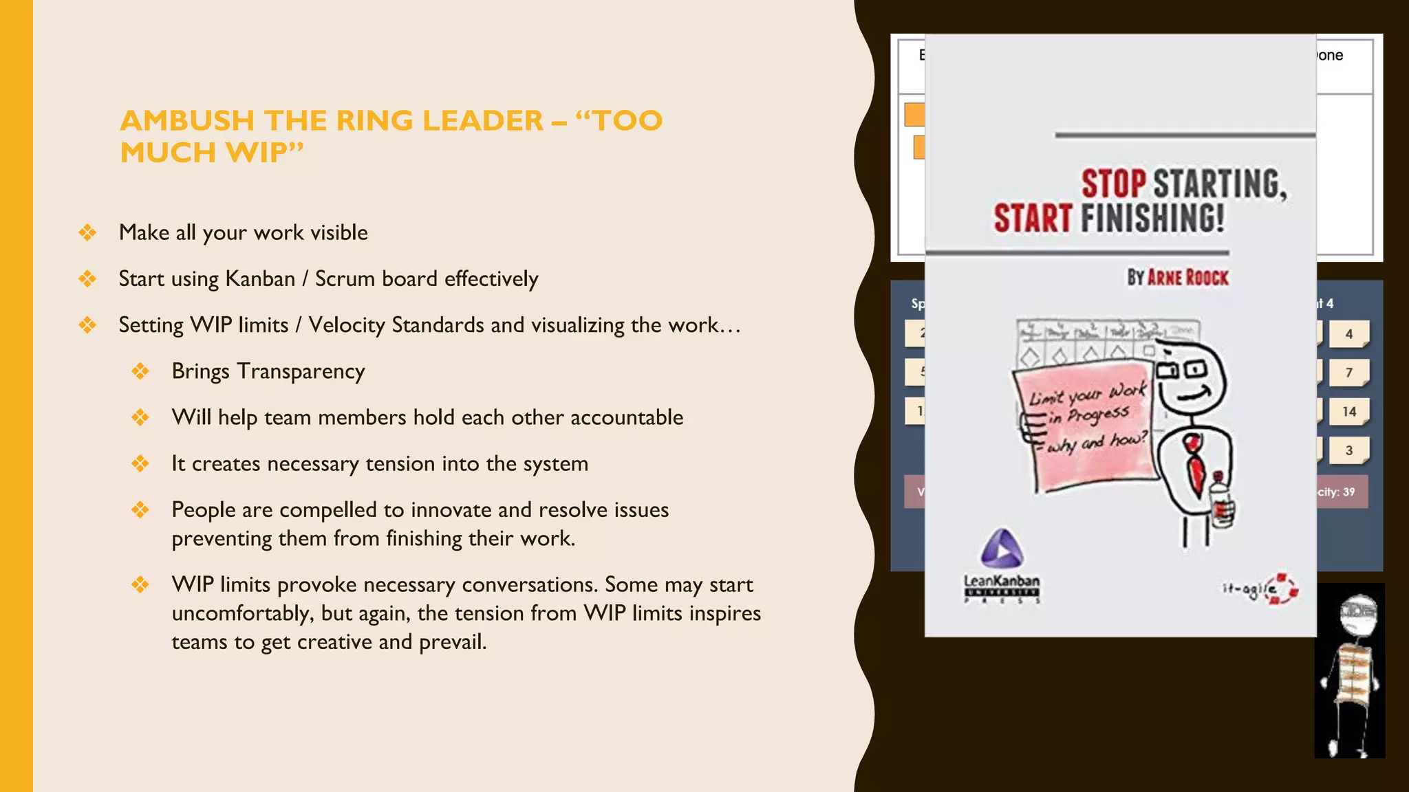 AMBUSH THE RING LEADER – “TOO
MUCH WIP”
❖ Make all your work visible
❖ Start using Kanban / Scrum board effectively
❖ Setting WIP limits / Velocity Standards and visualizing the work…
❖ Brings Transparency
❖ Will help team members hold each other accountable
❖ It creates necessary tension into the system
❖ People are compelled to innovate and resolve issues
preventing them from finishing their work.
❖ WIP limits provoke necessary conversations. Some may start
uncomfortably, but again, the tension from WIP limits inspires
teams to get creative and prevail.
 