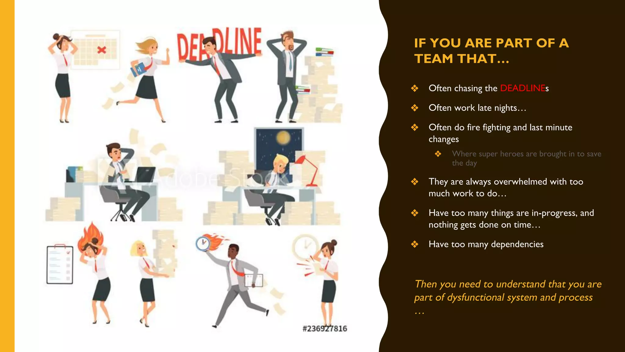 IF YOU ARE PART OF A
TEAM THAT…
❖ Often chasing the DEADLINEs
❖ Often work late nights…
❖ Often do fire fighting and last minute
changes
❖ Where super heroes are brought in to save
the day
❖ They are always overwhelmed with too
much work to do…
❖ Have too many things are in-progress, and
nothing gets done on time…
❖ Have too many dependencies
Then you need to understand that you are
part of dysfunctional system and process
…
 