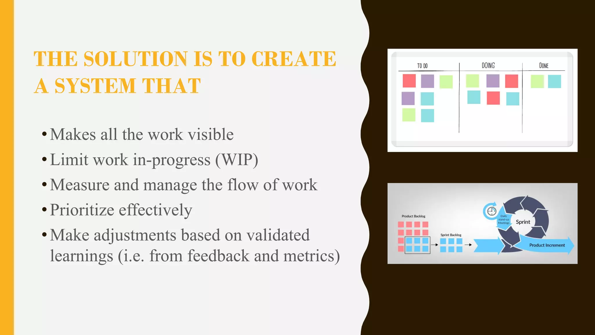 THE SOLUTION IS TO CREATE
A SYSTEM THAT
•Makes all the work visible
•Limit work in-progress (WIP)
•Measure and manage the flow of work
•Prioritize effectively
•Make adjustments based on validated
learnings (i.e. from feedback and metrics)
 