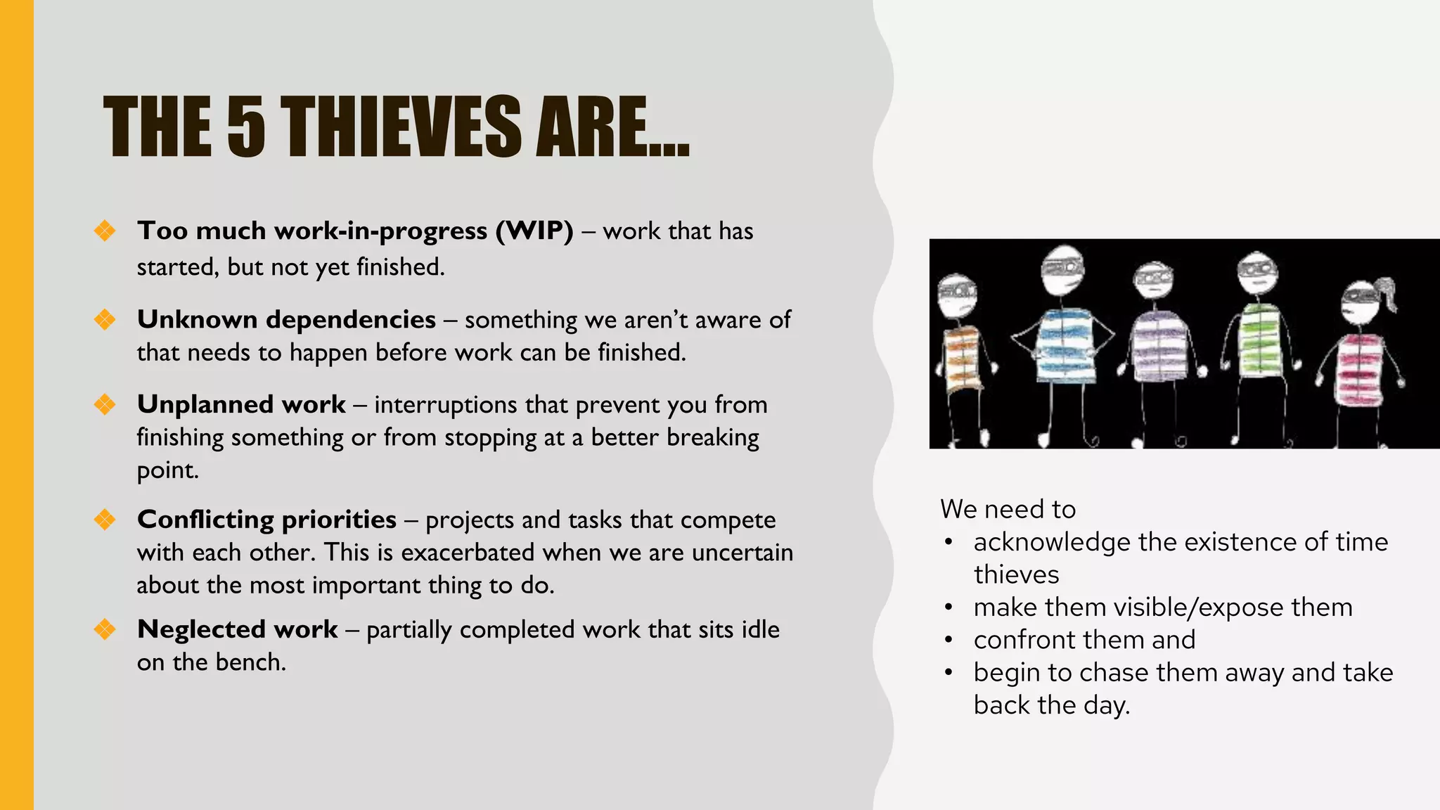 THE 5 THIEVES ARE…
❖ Too much work-in-progress (WIP) – work that has
started, but not yet finished.
We need to
• acknowledge the existence of time
thieves
• make them visible/expose them
• confront them and
• begin to chase them away and take
back the day.
❖ Conflicting priorities – projects and tasks that compete
with each other. This is exacerbated when we are uncertain
about the most important thing to do.
❖ Unknown dependencies – something we aren’t aware of
that needs to happen before work can be finished.
❖ Unplanned work – interruptions that prevent you from
finishing something or from stopping at a better breaking
point.
❖ Neglected work – partially completed work that sits idle
on the bench.
 