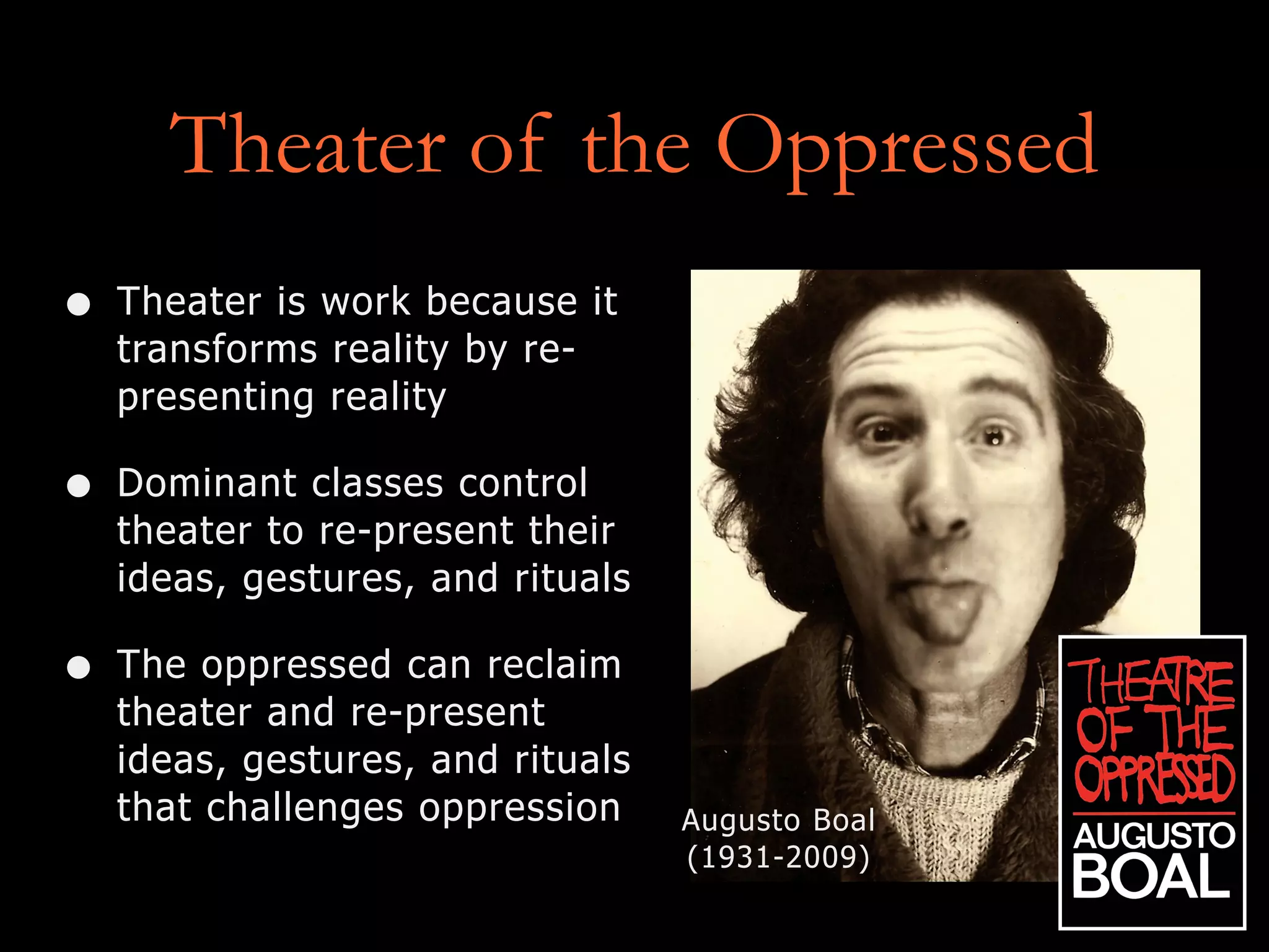 Theater of the Oppressed
• Theater is work because it
transforms reality by re-
presenting reality
• Dominant classes control
theater to re-present their
ideas, gestures, and rituals
• The oppressed can reclaim
theater and re-present
ideas, gestures, and rituals
that challenges oppression Augusto Boal
(1931-2009)
 
