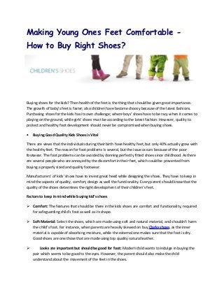 Making Young Ones Feet Comfortable -
How to Buy Right Shoes?




Buying shoes for the kids? Then health of the feet is the thing that should be given great importance.
The growth of baby’s feet is faster; also children have become choosy because of the latest fashions.
Purchasing shoes for the kids has its own challenge; where boys’ shoes have to be racy when it comes to
playing on the ground, while girls’ shoes must be according to the latest fashion. However, quality to
protect and healthy foot development should never be compromised when buying shoes.

•   Buying Good Quality Kids Shoes is Vital

There are views that the individuals during their birth have healthy feet, but only 40% actually grow with
the healthy feet. The reason for foot problems is several, but the issue occurs because of the poor
footwear. The foot problems can be avoided by donning perfectly fitted shoes since childhood. As there
are several people who are annoyed by the discomfort in their feet, which could be prevented from
buying a properly sized and quality footwear.

Manufacturers’ of kids’ shoes have to invest great heed while designing the shoes. They have to keep in
mind the aspects of quality, comfort, design as well the functionality. Every parent should know that the
quality of the shoes determines the right development of their children’s feet.

Factors to keep in mind while buying kid’s shoes

 Comfort: The features that should be there in the kids shoes are comfort and functionality, required
  for safeguarding child’s foot as well as its shape.

 Soft Material: Select the shoes, which are made using soft and natural material, and shouldn’t harm
  the child's foot. For instance, when parents are heavily skewed on buy Clarks shoes, as the inner
  material is capable of absorbing moisture, while the external one makes sure that the foot is dry.
  Good shoes are one those that are made using top quality natural leather.

       Looks are important but should be good for foot: Modern child wants to indulge in buying the
    pair which seems to be good to the eyes. However, the parent should also make the child
    understand about the movement of the feet in the shoes.
 