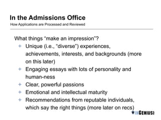 In the Admissions Office 
How Applications are Processed and Reviewed 
What things “make an impression”? 
 Unique (i.e., “diverse”) experiences, 
achievements, interests, and backgrounds (more 
on this later) 
 Engaging essays with lots of personality and 
human-ness 
 Clear, powerful passions 
 Emotional and intellectual maturity 
 Recommendations from reputable individuals, 
which say the right things (more later on recs) 
 