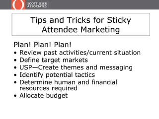 Tips and Tricks for Sticky 
Attendee Marketing 
Plan! Plan! Plan! 
• Review past activities/current situation 
• Define target markets 
• USP—Create themes and messaging 
• Identify potential tactics 
• Determine human and financial 
resources required 
• Allocate budget 
 