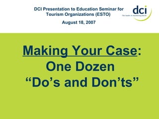 Making Your Case : One Dozen  “ Do’s and Don’ts” DCI Presentation to Education Seminar for Tourism Organizations (ESTO)  August 18, 2007 