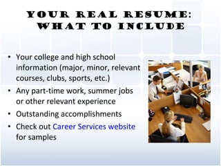 Your Real Resume:  What To Include Your college and high school information (major, minor, relevant courses, clubs, sports, etc.) Any part-time work, summer jobs or other relevant experience  Outstanding accomplishments Check out  Career Services website  for samples 
