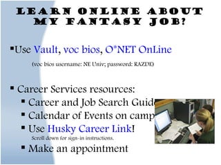 Learn online about my Fantasy Job? Use  Vault ,  voc bios ,  O*NET OnLine (voc bios username: NE Univ; password: RAZDE) Career Services resources: Career and Job Search Guides Calendar of Events on campus Use  Husky Career Link ! Scroll down for sign-in instructions. Make an appointment Use Google  (search “ job title  resume” or “ job title  description”) 