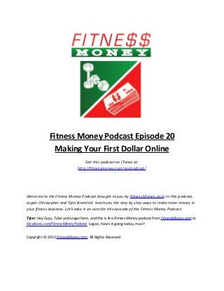 Fitness Money Podcast Episode 20
               Making Your First Dollar Online
                                  Get this podcast on iTunes at:
                              http://fitnessmoney.com/go/podcast/




Welcome to the Fitness Money Podcast brought to you by Fitness Money.com. In this podcast,
Logan Christopher and Tyler Bramlett teach you the step by step ways to make more money in
your fitness business. Let’s take it on over for this episode of the Fitness Money Podcast.

Tyler: Hey Guys, Tyler and Logan here, and this is the Fitness Money podcast from FitnessMoney.com or
Facebook.com/FitnessMoneyPodcast. Logan, how’s it going today, man?


Copyright © 2013 FitnessMoney.com All Rights Reserved
 