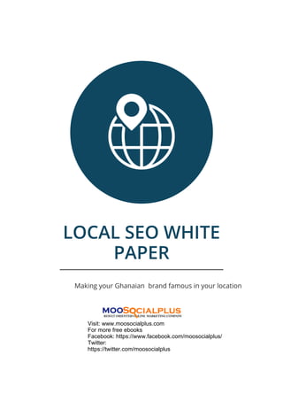 LOCAL SEO WHITE
PAPER
Making your Ghanaian brand famous in your location
Visit: www.moosocialplus.com
For more free ebooks
Facebook: https://www.facebook.com/moosocialplus/
Twitter:
https://twitter.com/moosocialplus
 