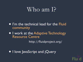 Who am I?

• I’m the technical lead for the Fluid
   community
• IResource the Adaptive Technology
    work at
            Centre
             http://ﬂuidproject.org/


• I love JavaScript and jQuery
 