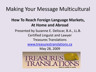 Making Your Message Multicultural How To Reach Foreign Language Markets, At Home and Abroad Presented by Suzanne E. Deliscar, B.A., LL.B.Certified Linguist and LawyerTreasures Translationswww.treasurestranslations.caMay 28, 2009 