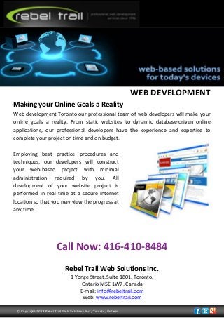 WEB DEVELOPMENT
Making your Online Goals a Reality
Web development Toronto our professional team of web developers will make your
online goals a reality. From static websites to dynamic database-driven online
applications, our professional developers have the experience and expertise to
complete your project on time and on budget.
Employing best practice procedures and
techniques, our developers will construct
your web-based project with minimal
administration required by you. All
development of your website project is
performed in real time at a secure Internet
location so that you may view the progress at
any time.
Call Now: 416-410-8484
Rebel Trail Web Solutions Inc.
1 Yonge Street, Suite 1801, Toronto,
Ontario M5E 1W7, Canada
E-mail: info@rebeltrail.com
Web: www.rebeltrail.com
© Copyright 2013 Rebel Trail Web Solutions Inc., Toronto, Ontario
 