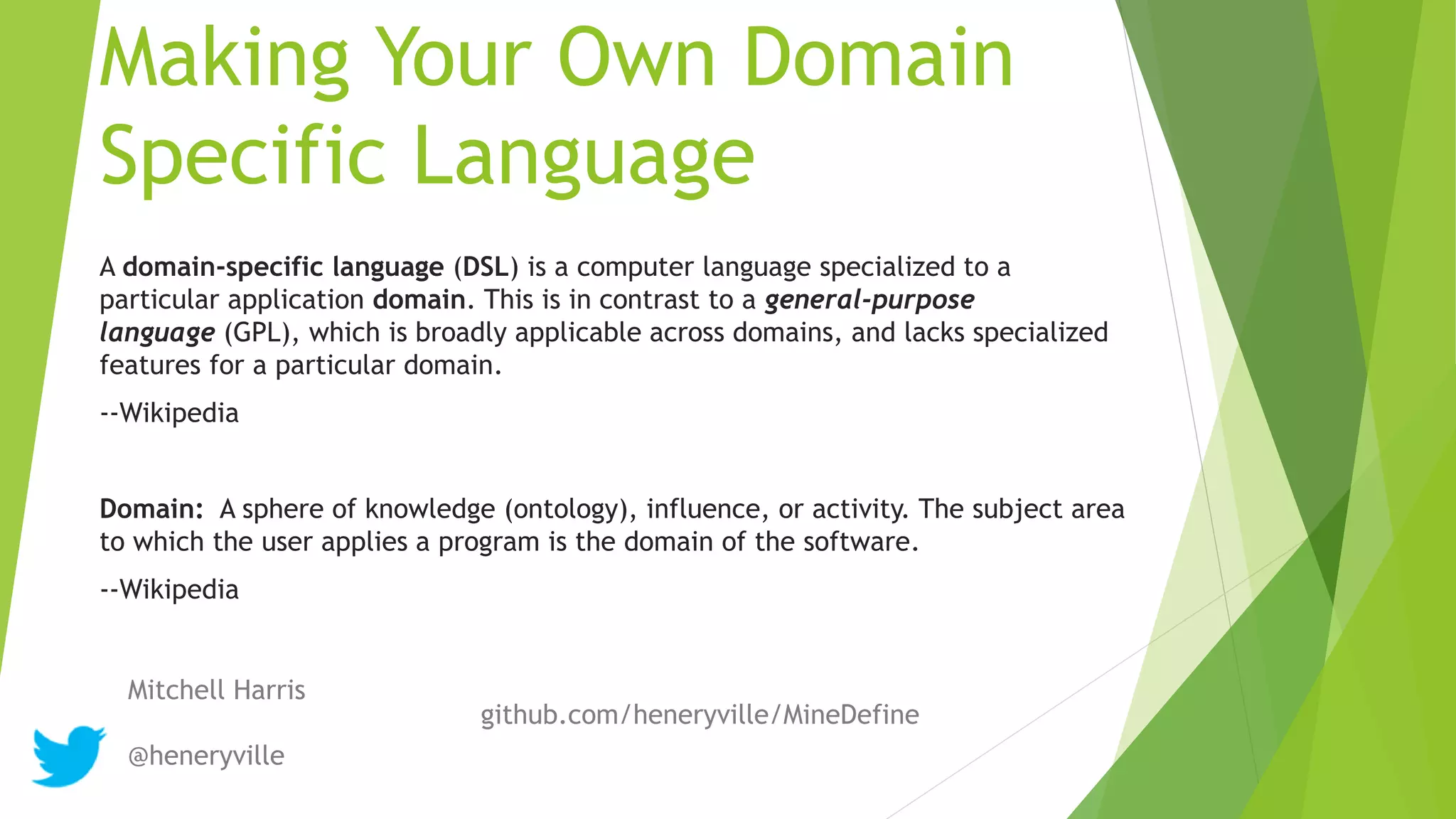 Making Your Own Domain
Specific Language
A domain-specific language (DSL) is a computer language specialized to a
particular application domain. This is in contrast to a general-purpose
language (GPL), which is broadly applicable across domains, and lacks specialized
features for a particular domain.
--Wikipedia
Domain: A sphere of knowledge (ontology), influence, or activity. The subject area
to which the user applies a program is the domain of the software.
--Wikipedia
Mitchell Harris
@heneryville
github.com/heneryville/MineDefine
 