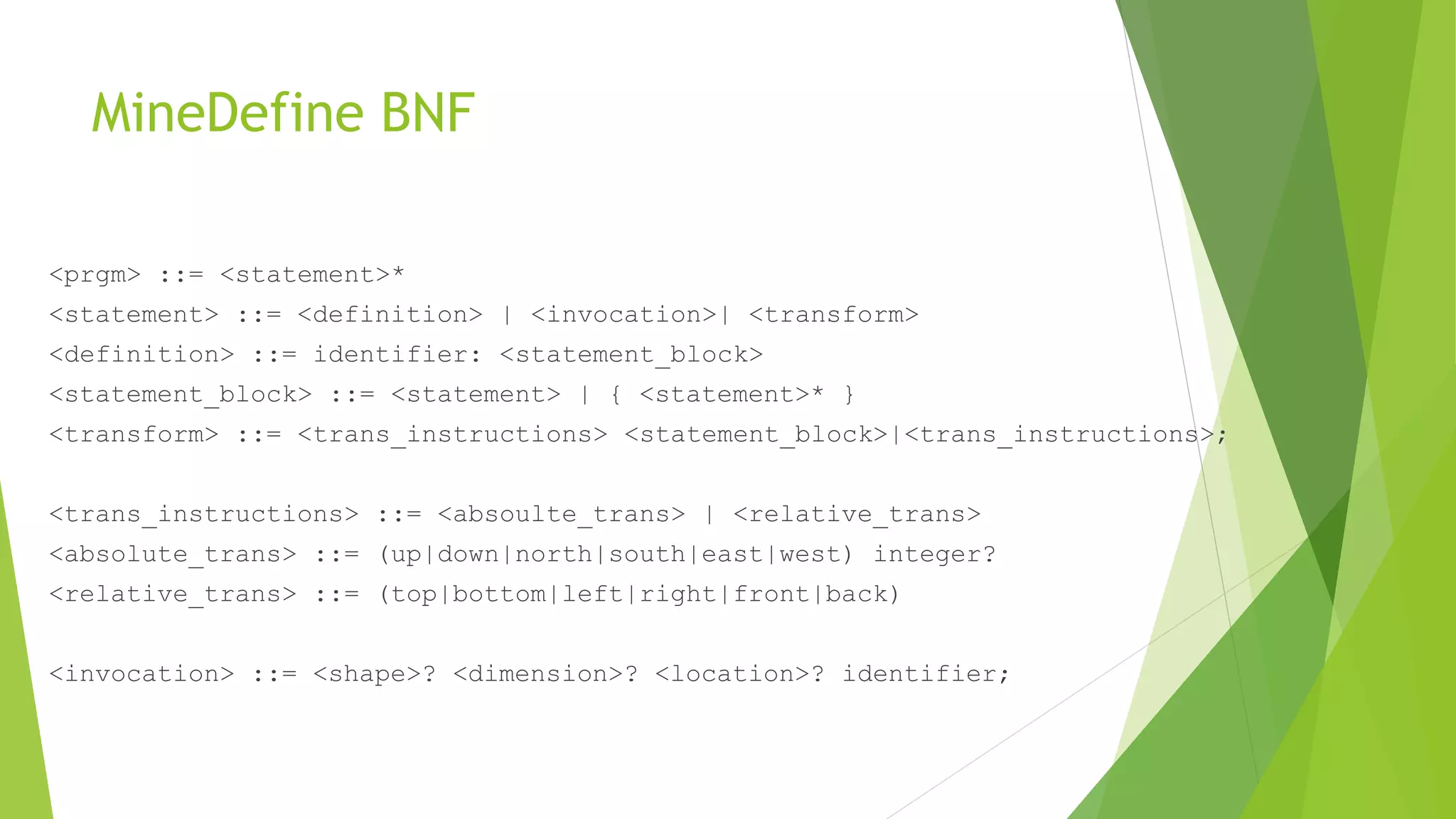 MineDefine BNF
<prgm> ::= <statement>*
<statement> ::= <definition> | <invocation>| <transform>
<definition> ::= identifier: <statement_block>
<statement_block> ::= <statement> | { <statement>* }
<transform> ::= <trans_instructions> <statement_block>|<trans_instructions>;
<trans_instructions> ::= <absoulte_trans> | <relative_trans>
<absolute_trans> ::= (up|down|north|south|east|west) integer?
<relative_trans> ::= (top|bottom|left|right|front|back)
<invocation> ::= <shape>? <dimension>? <location>? identifier;
 