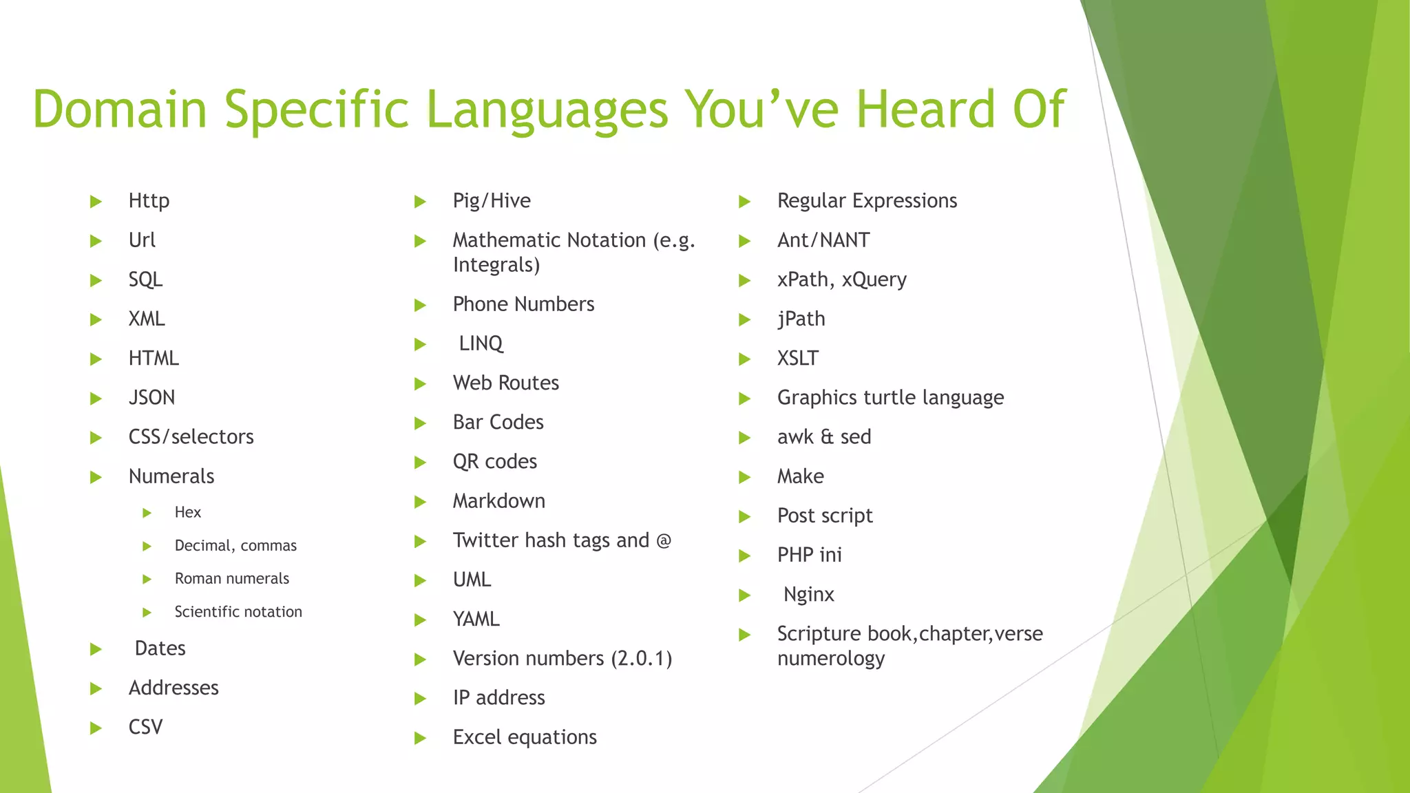 Domain Specific Languages You’ve Heard Of
 Http
 Url
 SQL
 XML
 HTML
 JSON
 CSS/selectors
 Numerals
 Hex
 Decimal, commas
 Roman numerals
 Scientific notation
 Dates
 Addresses
 CSV
 Pig/Hive
 Mathematic Notation (e.g.
Integrals)
 Phone Numbers
 LINQ
 Web Routes
 Bar Codes
 QR codes
 Markdown
 Twitter hash tags and @
 UML
 YAML
 Version numbers (2.0.1)
 IP address
 Excel equations
 Regular Expressions
 Ant/NANT
 xPath, xQuery
 jPath
 XSLT
 Graphics turtle language
 awk & sed
 Make
 Post script
 PHP ini
 Nginx
 Scripture book,chapter,verse
numerology
 