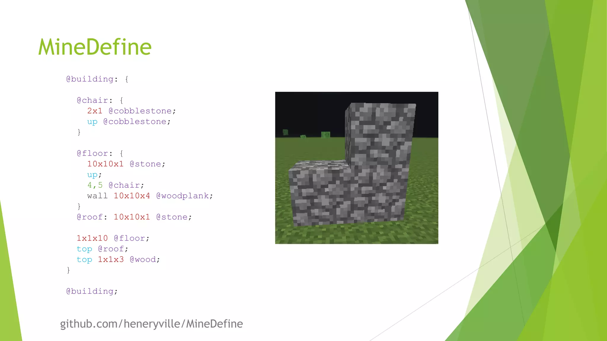 MineDefine
@building: {
@chair: {
2x1 @cobblestone;
up @cobblestone;
}
@floor: {
10x10x1 @stone;
up;
4,5 @chair;
wall 10x10x4 @woodplank;
}
@roof: 10x10x1 @stone;
1x1x10 @floor;
top @roof;
top 1x1x3 @wood;
}
@building;
github.com/heneryville/MineDefine
 