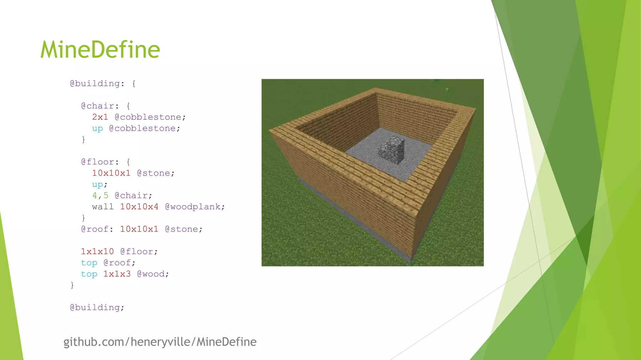 MineDefine
@building: {
@chair: {
2x1 @cobblestone;
up @cobblestone;
}
@floor: {
10x10x1 @stone;
up;
4,5 @chair;
wall 10x10x4 @woodplank;
}
@roof: 10x10x1 @stone;
1x1x10 @floor;
top @roof;
top 1x1x3 @wood;
}
@building;
github.com/heneryville/MineDefine
 