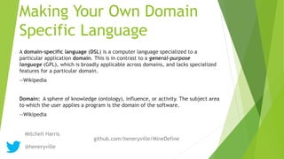 Making Your Own Domain
Specific Language
A domain-specific language (DSL) is a computer language specialized to a
particular application domain. This is in contrast to a general-purpose
language (GPL), which is broadly applicable across domains, and lacks specialized
features for a particular domain.
--Wikipedia
Domain: A sphere of knowledge (ontology), influence, or activity. The subject area
to which the user applies a program is the domain of the software.
--Wikipedia
Mitchell Harris
@heneryville
github.com/heneryville/MineDefine
 