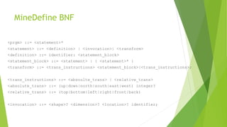 MineDefine BNF
<prgm> ::= <statement>*
<statement> ::= <definition> | <invocation>| <transform>
<definition> ::= identifier: <statement_block>
<statement_block> ::= <statement> | { <statement>* }
<transform> ::= <trans_instructions> <statement_block>|<trans_instructions>;
<trans_instructions> ::= <absoulte_trans> | <relative_trans>
<absolute_trans> ::= (up|down|north|south|east|west) integer?
<relative_trans> ::= (top|bottom|left|right|front|back)
<invocation> ::= <shape>? <dimension>? <location>? identifier;
 