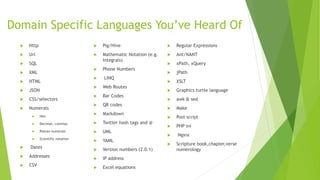 Domain Specific Languages You’ve Heard Of
 Http
 Url
 SQL
 XML
 HTML
 JSON
 CSS/selectors
 Numerals
 Hex
 Decimal, commas
 Roman numerals
 Scientific notation
 Dates
 Addresses
 CSV
 Pig/Hive
 Mathematic Notation (e.g.
Integrals)
 Phone Numbers
 LINQ
 Web Routes
 Bar Codes
 QR codes
 Markdown
 Twitter hash tags and @
 UML
 YAML
 Version numbers (2.0.1)
 IP address
 Excel equations
 Regular Expressions
 Ant/NANT
 xPath, xQuery
 jPath
 XSLT
 Graphics turtle language
 awk & sed
 Make
 Post script
 PHP ini
 Nginx
 Scripture book,chapter,verse
numerology
 