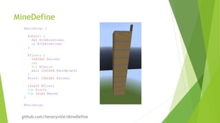 MineDefine
@building: {
@chair: {
2x1 @cobblestone;
up @cobblestone;
}
@floor: {
10x10x1 @stone;
up;
4,5 @chair;
wall 10x10x4 @woodplank;
}
@roof: 10x10x1 @stone;
1x1x10 @floor;
top @roof;
top 1x1x3 @wood;
}
@building;
github.com/heneryville/MineDefine
 