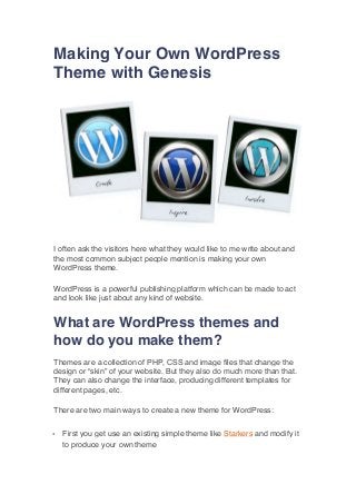 Making Your Own WordPress
Theme with Genesis

I often ask the visitors here what they would like to me write about and
the most common subject people mention is making your own
WordPress theme.
WordPress is a powerful publishing platform which can be made to act
and look like just about any kind of website.

What are WordPress themes and
how do you make them?
Themes are a collection of PHP, CSS and image files that change the
design or “skin” of your website. But they also do much more than that.
They can also change the interface, producing different templates for
different pages, etc.
There are two main ways to create a new theme for WordPress:
•

First you get use an existing simple theme like Starkers and modify it
to produce your own theme

 