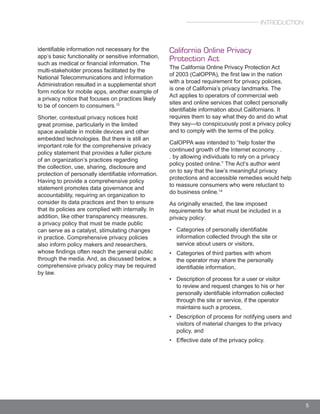 5
identifiable information not necessary for the
app’s basic functionality or sensitive information,
such as medical or financial information. The
multi-stakeholder process facilitated by the
National Telecommunications and Information
Administration resulted in a supplemental short
form notice for mobile apps, another example of
a privacy notice that focuses on practices likely
to be of concern to consumers.13
Shorter, contextual privacy notices hold
great promise, particularly in the limited
space available in mobile devices and other
embedded technologies. But there is still an
important role for the comprehensive privacy
policy statement that provides a fuller picture
of an organization’s practices regarding
the collection, use, sharing, disclosure and
protection of personally identifiable information.
Having to provide a comprehensive policy
statement promotes data governance and
accountability, requiring an organization to
consider its data practices and then to ensure
that its policies are complied with internally. In
addition, like other transparency measures,
a privacy policy that must be made public
can serve as a catalyst, stimulating changes
in practice. Comprehensive privacy policies
also inform policy makers and researchers,
whose findings often reach the general public
through the media. And, as discussed below, a
comprehensive privacy policy may be required
by law.
California Online Privacy
Protection Act
The California Online Privacy Protection Act
of 2003 (CalOPPA), the first law in the nation
with a broad requirement for privacy policies,
is one of California’s privacy landmarks. The
Act applies to operators of commercial web
sites and online services that collect personally
identifiable information about Californians. It
requires them to say what they do and do what
they say—to conspicuously post a privacy policy
and to comply with the terms of the policy.
CalOPPA was intended to “help foster the
continued growth of the Internet economy . .
. by allowing individuals to rely on a privacy
policy posted online.” The Act’s author went
on to say that the law’s meaningful privacy
protections and accessible remedies would help
to reassure consumers who were reluctant to
do business online.14
As originally enacted, the law imposed
requirements for what must be included in a
privacy policy:
• Categories of personally identifiable
information collected through the site or
service about users or visitors,
• Categories of third parties with whom
the operator may share the personally
identifiable information,
• Description of process for a user or visitor
to review and request changes to his or her
personally identifiable information collected
through the site or service, if the operator
maintains such a process,
• Description of process for notifying users and
visitors of material changes to the privacy
policy, and
• Effective date of the privacy policy.
INTRODUCTION
 