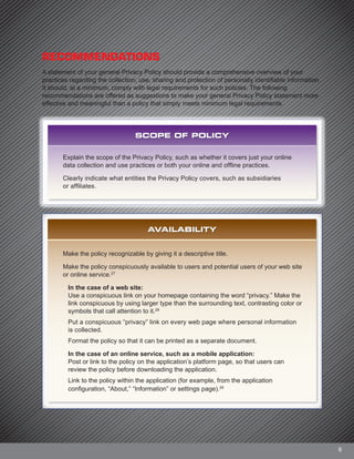 9
RECOMMENDATIONS
A statement of your general Privacy Policy should provide a comprehensive overview of your
practices regarding the collection, use, sharing and protection of personally identifiable information.
It should, at a minimum, comply with legal requirements for such policies. The following
recommendations are offered as suggestions to make your general Privacy Policy statement more
effective and meaningful than a policy that simply meets minimum legal requirements.
SCOPE OF POLICY
Explain the scope of the Privacy Policy, such as whether it covers just your online
data collection and use practices or both your online and offline practices.
Clearly indicate what entities the Privacy Policy covers, such as subsidiaries
or affiliates.
AVAILABILITY
Make the policy recognizable by giving it a descriptive title.
Make the policy conspicuously available to users and potential users of your web site
or online service.27
In the case of a web site:
Use a conspicuous link on your homepage containing the word “privacy.” Make the
link conspicuous by using larger type than the surrounding text, contrasting color or
symbols that call attention to it.28
Put a conspicuous “privacy” link on every web page where personal information
is collected.
Format the policy so that it can be printed as a separate document.
In the case of an online service, such as a mobile application:
Post or link to the policy on the application’s platform page, so that users can
review the policy before downloading the application.
Link to the policy within the application (for example, from the application
configuration, “About,” “Information” or settings page).29
 