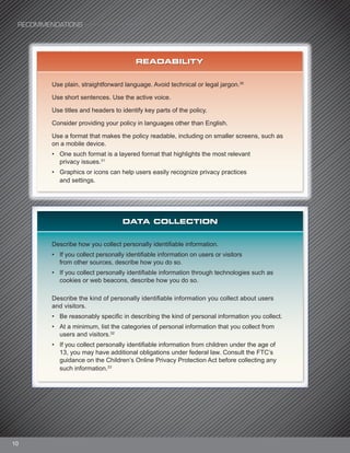 10
READABILITY
Use plain, straightforward language. Avoid technical or legal jargon.30
Use short sentences. Use the active voice.
Use titles and headers to identify key parts of the policy.
Consider providing your policy in languages other than English.
Use a format that makes the policy readable, including on smaller screens, such as
on a mobile device.
• One such format is a layered format that highlights the most relevant
privacy issues.31
• Graphics or icons can help users easily recognize privacy practices
and settings.
DATA COLLECTION
Describe how you collect personally identifiable information.
• If you collect personally identifiable information on users or visitors
from other sources, describe how you do so.
• If you collect personally identifiable information through technologies such as
cookies or web beacons, describe how you do so.
Describe the kind of personally identifiable information you collect about users
and visitors.
• Be reasonably specific in describing the kind of personal information you collect.
• At a minimum, list the categories of personal information that you collect from
users and visitors.32
• If you collect personally identifiable information from children under the age of
13, you may have additional obligations under federal law. Consult the FTC’s
guidance on the Children’s Online Privacy Protection Act before collecting any
such information.33
RECOMMENDATIONS
 