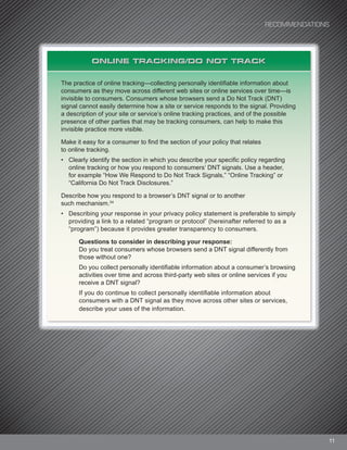 11
ONLINE TRACKING/DO NOT TRACK
The practice of online tracking—collecting personally identifiable information about
consumers as they move across different web sites or online services over time—is
invisible to consumers. Consumers whose browsers send a Do Not Track (DNT)
signal cannot easily determine how a site or service responds to the signal. Providing
a description of your site or service’s online tracking practices, and of the possible
presence of other parties that may be tracking consumers, can help to make this
invisible practice more visible.
Make it easy for a consumer to find the section of your policy that relates
to online tracking.
• Clearly identify the section in which you describe your specific policy regarding
online tracking or how you respond to consumers’ DNT signals. Use a header,
for example “How We Respond to Do Not Track Signals,” “Online Tracking” or
“California Do Not Track Disclosures.”
Describe how you respond to a browser’s DNT signal or to another
such mechanism.34
• Describing your response in your privacy policy statement is preferable to simply
providing a link to a related “program or protocol” (hereinafter referred to as a
“program”) because it provides greater transparency to consumers.
Questions to consider in describing your response:
Do you treat consumers whose browsers send a DNT signal differently from
those without one?
Do you collect personally identifiable information about a consumer’s browsing
activities over time and across third-party web sites or online services if you
receive a DNT signal?
If you do continue to collect personally identifiable information about
consumers with a DNT signal as they move across other sites or services,
describe your uses of the information.
RECOMMENDATIONS
 